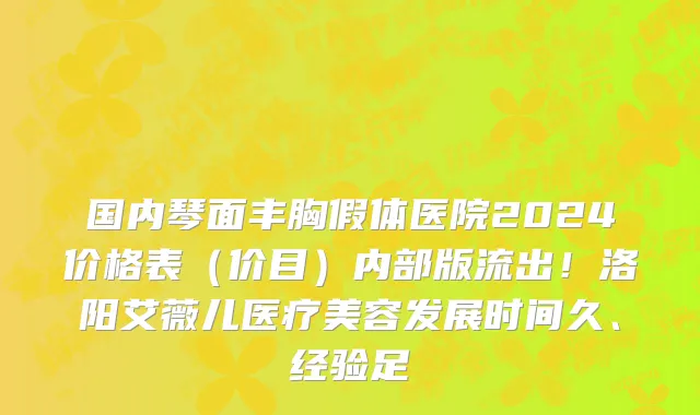 国内琴面丰胸假体医院2024价格表(价目)内部版流出!洛阳艾薇儿医疗美容发展时间久、经验足