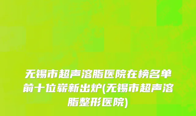 无锡市超声溶脂医院在榜名单前十位崭新出炉(无锡市超声溶脂整形医院)