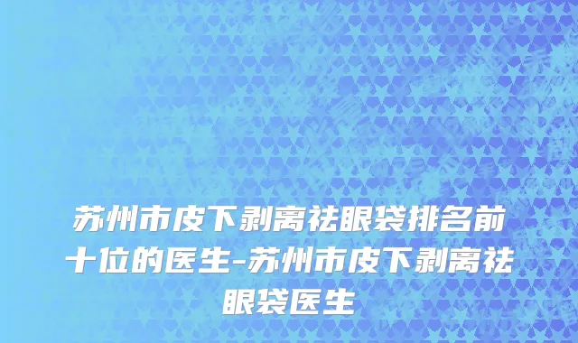 苏州市皮下剥离祛眼袋排名前十位的医生-苏州市皮下剥离祛眼袋医生