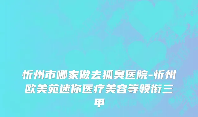 忻州市哪家做去狐臭医院-忻州欧美苑迷你医疗美容等领衔三甲