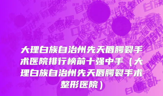 大理白族自治州先天唇腭裂手术医院排行榜前十强中手（大理白族自治州先天唇腭裂手术整形医院）