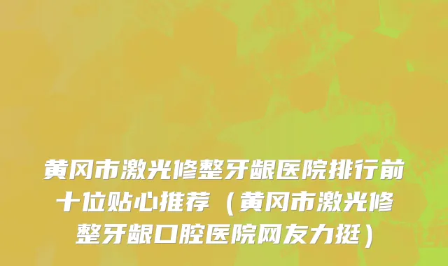 黄冈市激光修整牙龈医院排行前十位贴心推荐（黄冈市激光修整牙龈口腔医院网友力挺）
