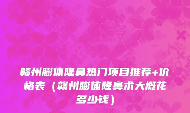 赣州膨体隆鼻热门项目推荐+价格表(赣州膨体隆鼻术大概花多少钱)