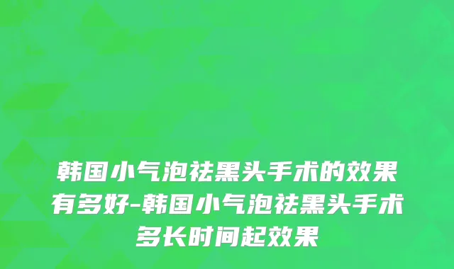 韩国小气泡祛黑头手术的效果有多好-韩国小气泡祛黑头手术多长时间起效果