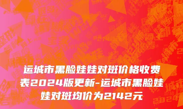 运城市黑脸娃娃对斑价格收费表2024版更新-运城市黑脸娃娃对斑均价为2142元