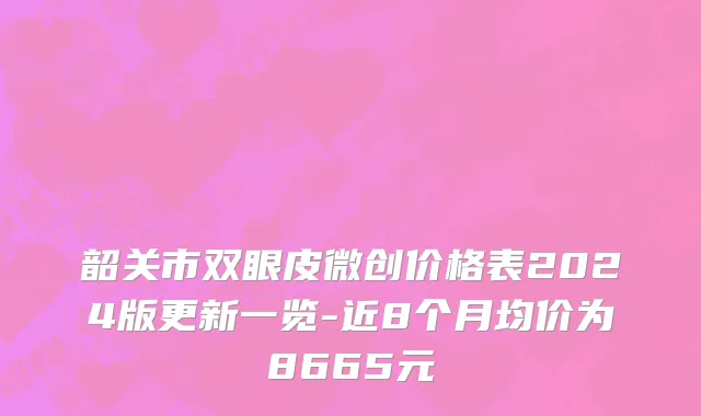 韶关市双眼皮微创价格表2024版更新一览-近8个月均价为8665元