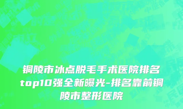 铜陵市冰点脱毛手术医院排名top10强全新曝光-排名靠前铜陵市整形医院