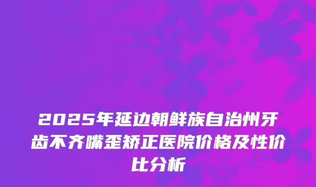 2025年延边朝鲜族自治州牙齿不齐嘴歪矫正医院价格及性价比分析