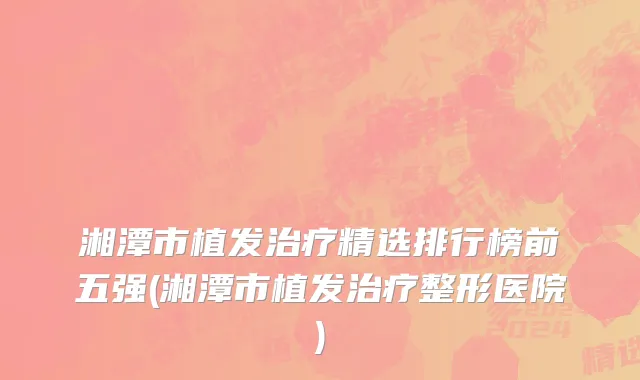 湘潭市植发治疗精选排行榜前五强(湘潭市植发治疗整形医院)