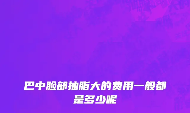 巴中脸部抽脂大的费用一般都是多少呢