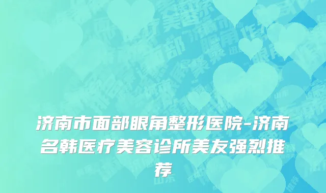 济南市面部眼角整形医院-济南名韩医疗美容诊所美友强烈推荐