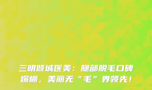 三明倾城医美:腿部脱毛口碑爆棚,美丽无“毛”界领先!