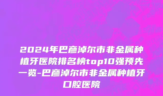 2024年巴彦淖尔市非金属种植牙医院排名榜top10强预先一览-巴彦淖尔市非金属种植牙口腔医院