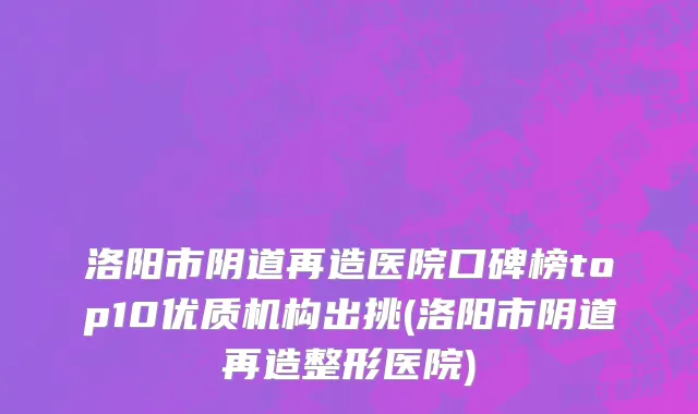 洛阳市阴道再造医院口碑榜top10优质机构出挑(洛阳市阴道再造整形医院)
