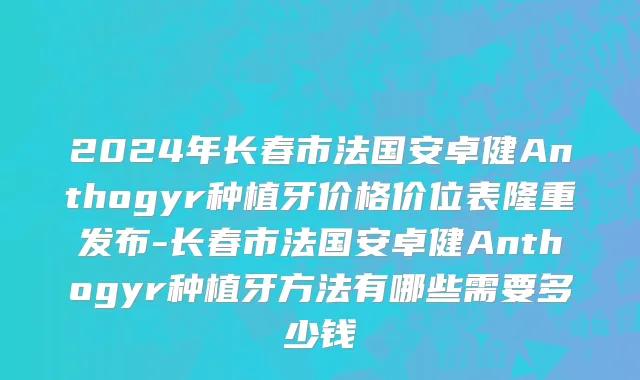 2024年长春市法国安卓健Anthogyr种植牙价格价位表隆重发布-长春市法国安卓健Anthogyr种植牙方法有哪些需要多少钱