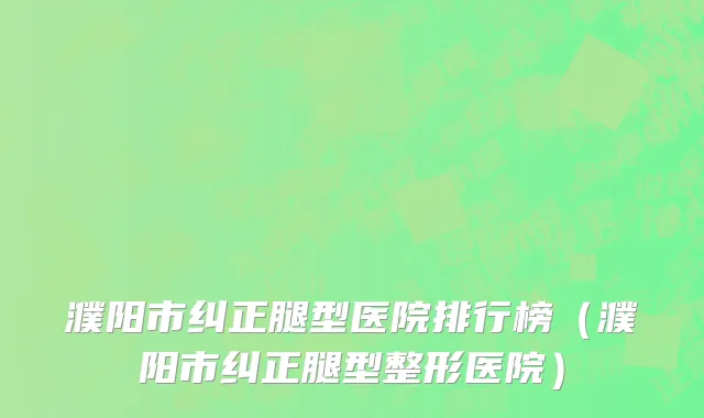 濮阳市纠正腿型医院排行榜（濮阳市纠正腿型整形医院）