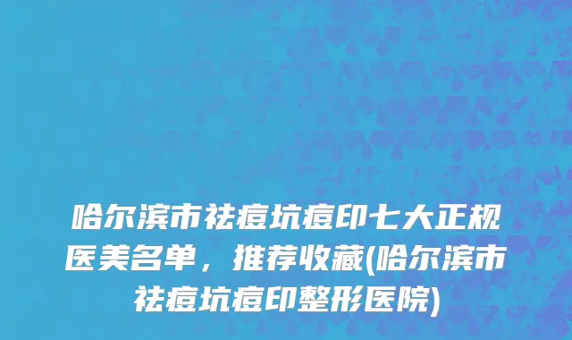 哈尔滨市祛痘坑痘印七大正规医美名单，推荐收藏(哈尔滨市祛痘坑痘印整形医院)