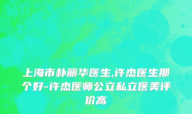 上海市朴丽华医生,许杰医生那个好-许杰医师公立私立医美评价高