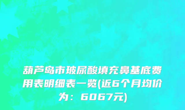 葫芦岛市玻尿酸填充鼻基底费用表明细表一览(近6个月均价为：6067元)