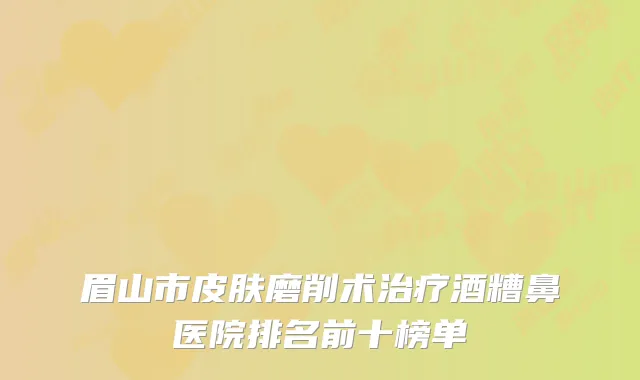眉山市皮肤磨削术治疗酒糟鼻医院排名前十榜单