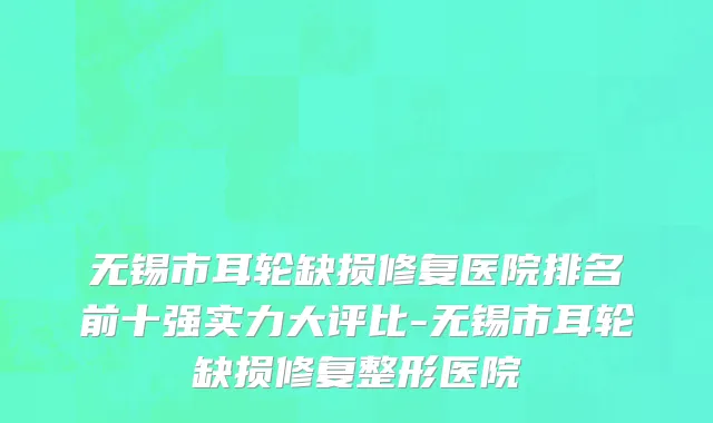 无锡市耳轮缺损修复医院排名前十强实力大评比-无锡市耳轮缺损修复整形医院