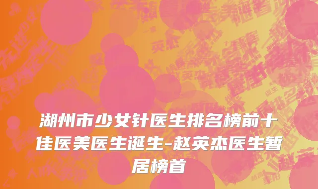 湖州市少女针医生排名榜前十佳医美医生诞生-赵英杰医生暂居榜首