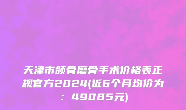 天津市颌骨磨骨手术价格表正规官方2024(近6个月均价为：49085元)
