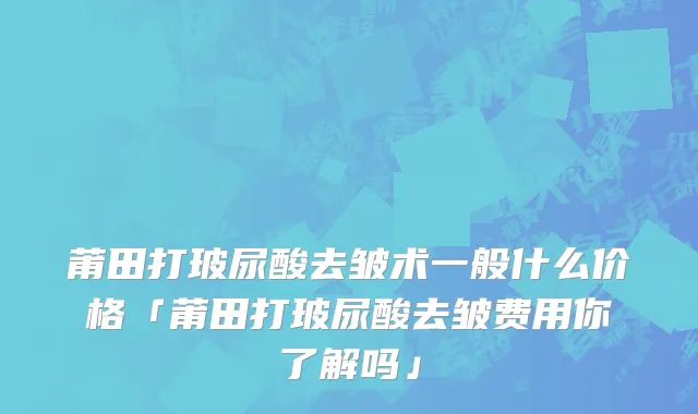 莆田打玻尿酸去皱术一般什么价格「莆田打玻尿酸去皱费用你了解吗」