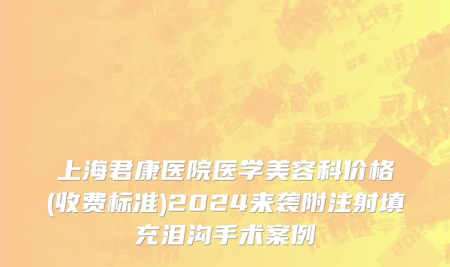 上海君康医院医学美容科价格(收费标准)2024来袭附注射填充泪沟手术案例