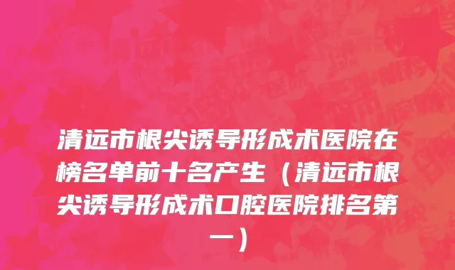 清远市根尖诱导形成术医院在榜名单前十名产生（清远市根尖诱导形成术口腔医院排名第一）