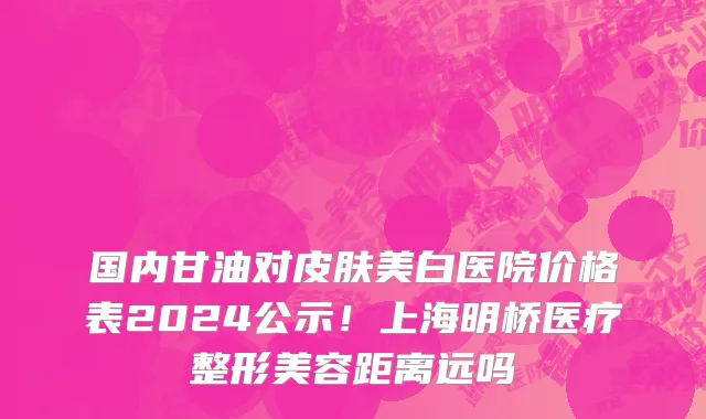 国内甘油对皮肤美白医院价格表2024公示!上海明桥医疗整形美容距离远吗