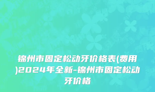 锦州市固定松动牙价格表(费用)2024年全新-锦州市固定松动牙价格