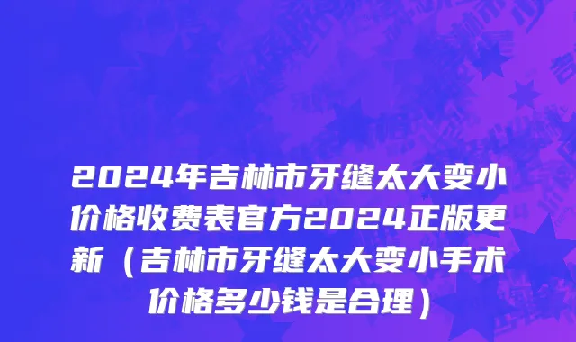 2024年吉林市牙缝太大变小价格收费表官方2024正版更新（吉林市牙缝太大变小手术价格多少钱是合理）