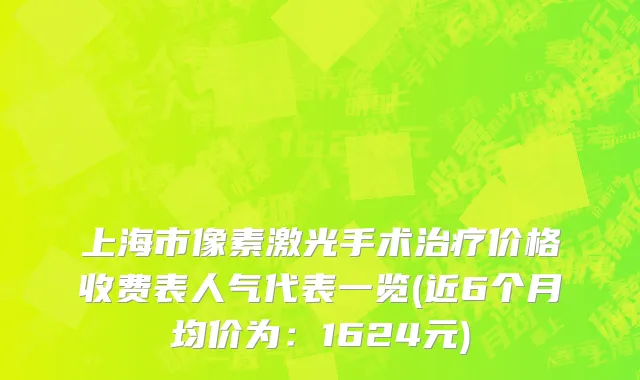 上海市像素激光手术治疗价格收费表人气代表一览(近6个月均价为：1624元)