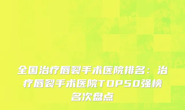 全国治疗唇裂手术医院排名：治疗唇裂手术医院TOP50强榜名次盘点