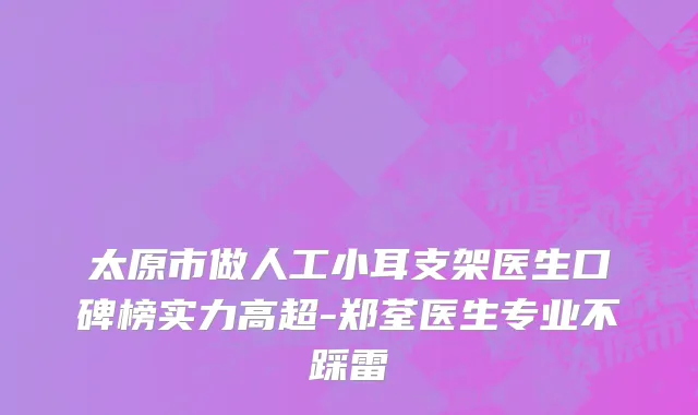 太原市做人工小耳支架医生口碑榜实力高超-郑荃医生专业不踩雷