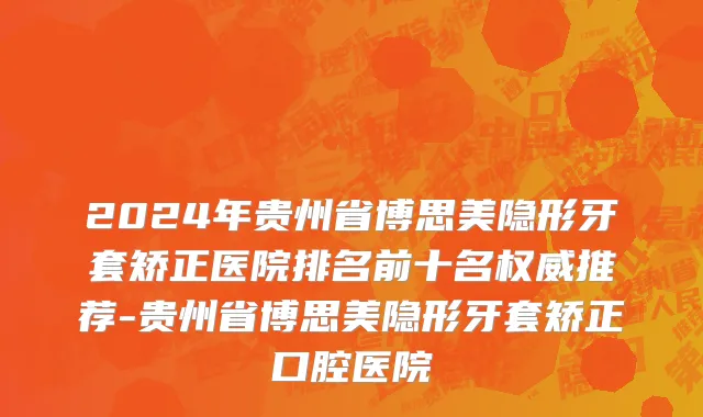 2024年贵州省博思美隐形牙套矫正医院排名前十名权威推荐-贵州省博思美隐形牙套矫正口腔医院