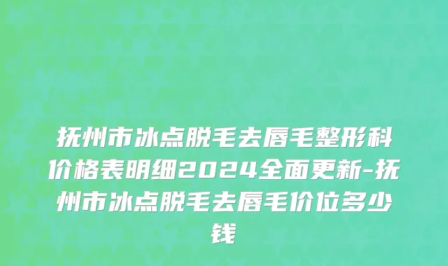 抚州市冰点脱毛去唇毛整形科价格表明细2024全面更新-抚州市冰点脱毛去唇毛价位多少钱
