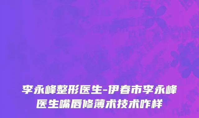 李永峰整形医生-伊春市李永峰医生嘴唇修薄术技术咋样
