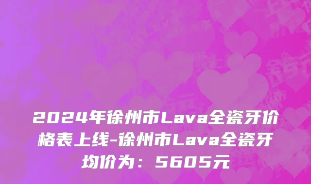2024年徐州市Lava全瓷牙价格表上线-徐州市Lava全瓷牙均价为：5605元