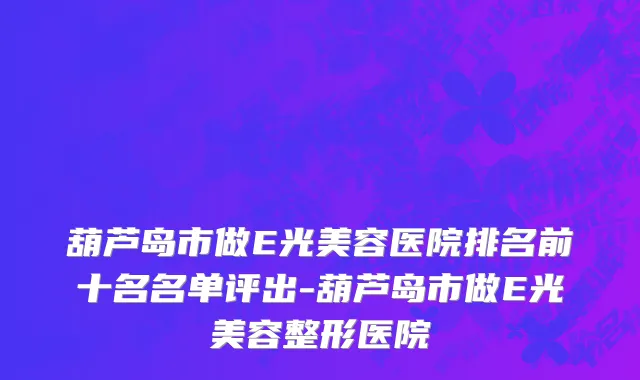 葫芦岛市做E光美容医院排名前十名名单评出-葫芦岛市做E光美容整形医院