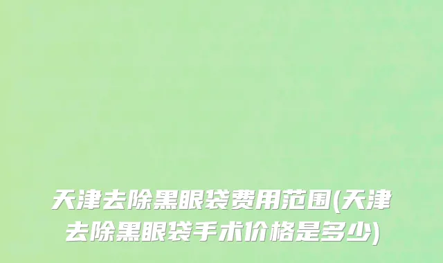 天津去除黑眼袋费用范围(天津去除黑眼袋手术价格是多少)
