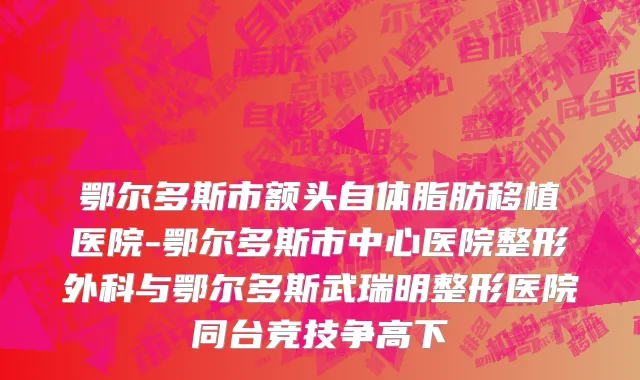 鄂尔多斯市额头自体脂肪移植医院-鄂尔多斯市中心医院整形外科与鄂尔多斯武瑞明整形医院同台竞技争高下