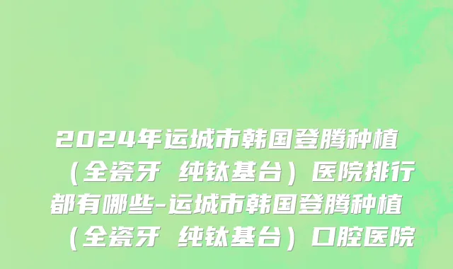 2024年运城市韩国登腾种植（全瓷牙 纯钛基台）医院排行都有哪些-运城市韩国登腾种植（全瓷牙 纯钛基台）口腔医院
