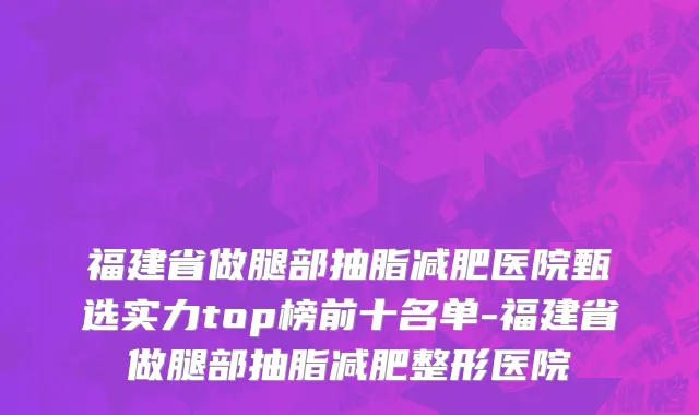 福建省做腿部抽脂减肥医院甄选实力top榜前十名单-福建省做腿部抽脂减肥整形医院