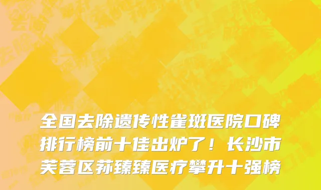 全国去除遗传性雀斑医院口碑排行榜前十佳出炉了!长沙市芙蓉区荪臻臻医疗攀升十强榜