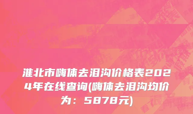 淮北市嗨体去泪沟价格表2024年在线查询(嗨体去泪沟均价为：5878元)