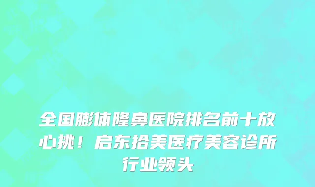 全国膨体隆鼻医院排名前十放心挑!启东拾美医疗美容诊所行业领头