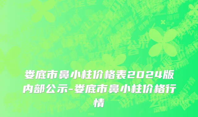 娄底市鼻小柱价格表2024版内部公示-娄底市鼻小柱价格行情