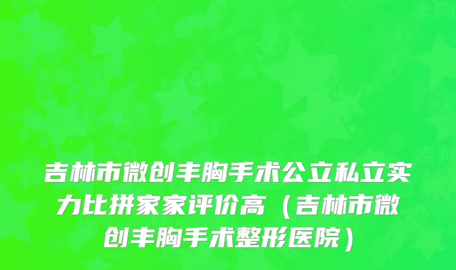 吉林市微创丰胸手术公立私立实力比拼家家评价高（吉林市微创丰胸手术整形医院）